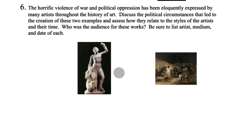 6. The horrific violence of war and political oppression has been eloquently expressed by
many artists throughout the history of art. Discuss the political circumstances that led to
the creation of these two examples and assess how they relate to the styles of the artists
and their time. Who was the audience for these works? Be sure to list artist, medium,
and date of each.
