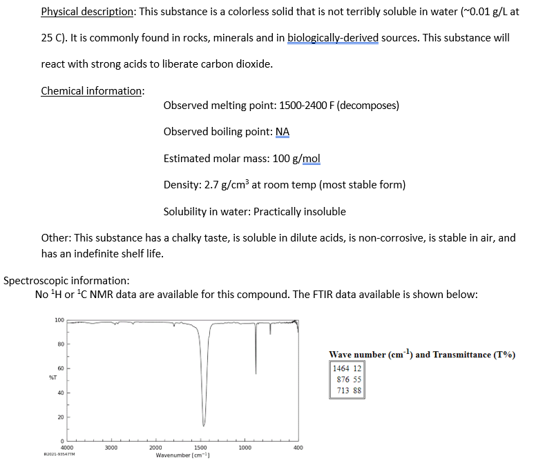 Physical description: This substance is a colorless solid that is not terribly soluble in water (~0.01 g/L at
25 C). It is commonly found in rocks, minerals and in biologically-derived sources. This substance will
react with strong acids to liberate carbon dioxide.
Chemical information:
Observed melting point: 1500-2400 F (decomposes)
Observed boiling point: NA
Estimated molar mass: 100 g/mol
Density: 2.7 g/cm³ at room temp (most stable form)
Solubility in water: Practically insoluble
Other: This substance has a chalky taste, is soluble in dilute acids, is non-corrosive, is stable in air, and
has an indefinite shelf life.
Spectroscopic information:
No ¹H or ¹C NMR data are available for this compound. The FTIR data available is shown below:
100
%T
80
60
40
20
0
4000
82021-93547TM
3000
1500
Wavenumber [cm³]
2000
1000
400
Wave number (cm-¹) and Transmittance (T%)
1464 12
876 55
713 88