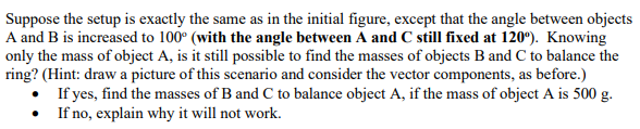 Suppose the setup is exactly the same as in the initial figure, except that the angle between objects
A and B is increased to 100° (with the angle between A and C still fixed at 120°). Knowing
only the mass of object A, is it still possible to find the masses of objects B and C to balance the
ring? (Hint: draw a picture of this scenario and consider the vector components, as before.)
If yes, find the masses of B and C to balance object A, if the mass of object A is 500 g.
If no, explain why it will not work.
•