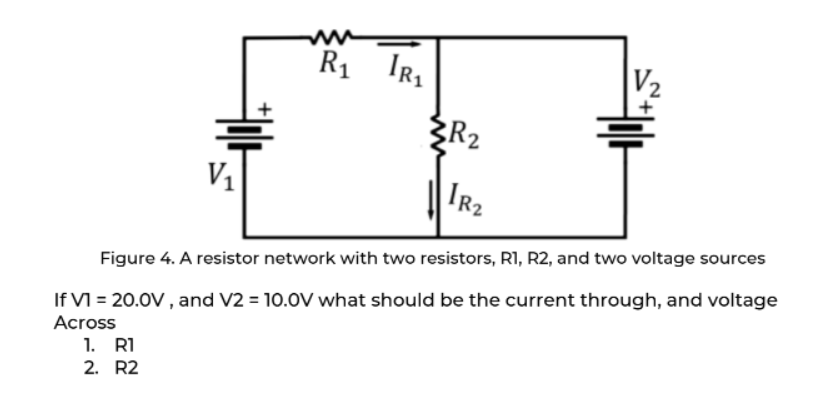 V₂
R₁ IR₁
R₂
V₁
IR₂
Figure 4. A resistor network with two resistors, R1, R2, and two voltage sources
If VI = 20.0V, and V2 = 10.0V what should be the current through, and voltage
Across
1. R1
2. R2