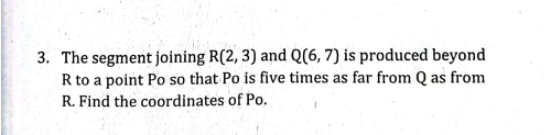 3. The segment joining R(2, 3) and Q(6, 7) is produced beyond
R to a point Po so that Po is five times as far from Q as from
R. Find the coordinates of Po.
