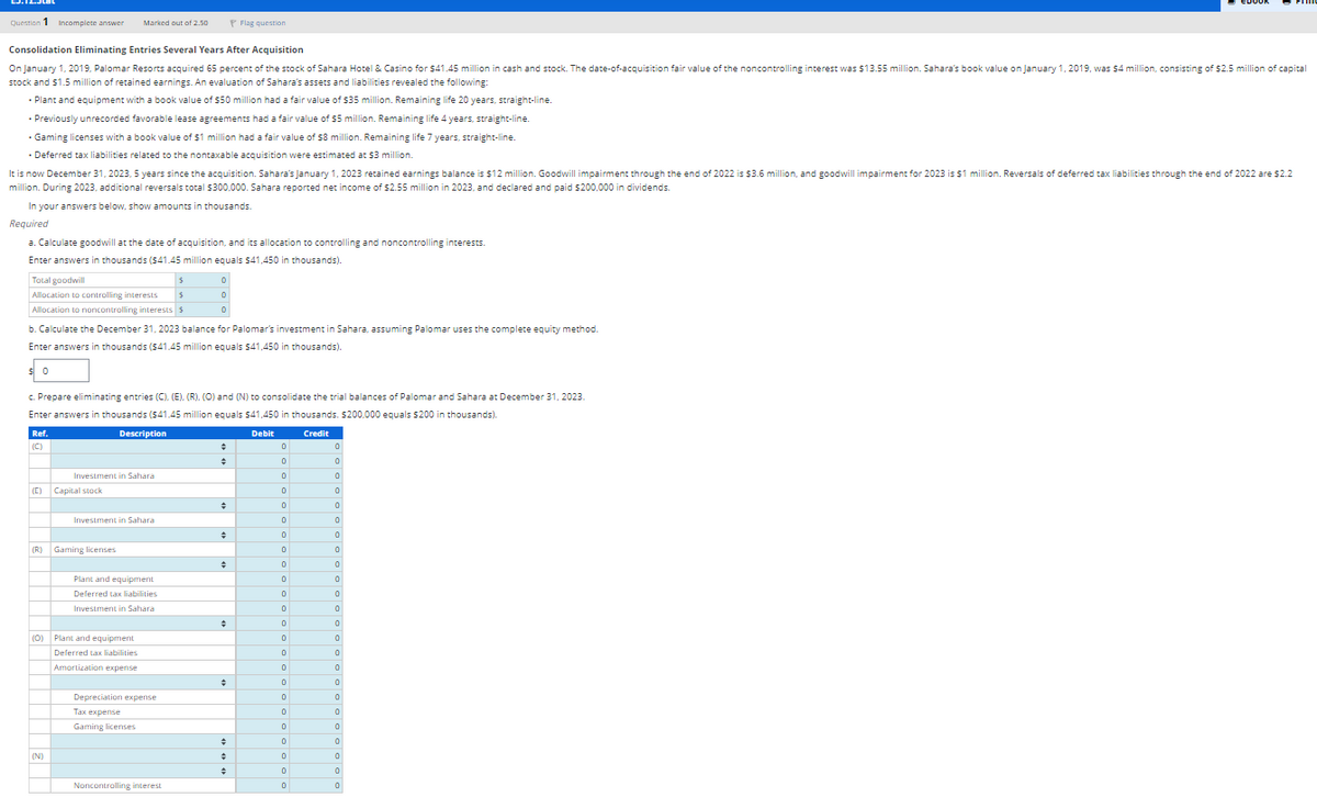 Question 1 Incomplete answer Marked out of 2.50
Flag question
Consolidation Eliminating Entries Several Years After Acquisition
On January 1, 2019, Palomar Resorts acquired 65 percent of the stock of Sahara Hotel & Casino for $41.45 million in cash and stock. The date-of-acquisition fair value of the noncontrolling interest was $13.55 million. Sahara's book value on January 1, 2019, was $4 million, consisting of $2.5 million of capital
stock and $1.5 million of retained earnings. An evaluation of Sahara's assets and liabilities revealed the following:
• Plant and equipment with a book value of $50 million had a fair value of $35 million. Remaining life 20 years, straight-line.
• Previously unrecorded favorable lease agreements had a fair value of $5 million. Remaining life 4 years, straight-line.
• Gaming licenses with a book value of $1 million had a fair value of $8 million. Remaining life 7 years, straight-line.
• Deferred tax liabilities related to the nontaxable acquisition were estimated at $3 million.
It is now December 31, 2023, 5 years since the acquisition. Sahara's January 1, 2023 retained earnings balance is $12 million. Goodwill impairment through the end of 2022 is $3.6 million, and goodwill impairment for 2023 is $1 million. Reversals of deferred tax liabilities through the end of 2022 are $2.2
million. During 2023, additional reversals total $300,000. Sahara reported net income of $2.55 million in 2023, and declared and paid $200,000 in dividends.
In your answers below, show amounts in thousands.
Required
a. Calculate goodwill at the date of acquisition, and its allocation to controlling and noncontrolling interests.
Enter answers in thousands ($41.45 million equals $41,450 in thousands).
Total goodwill
Allocation to controlling interests
$
Allocation to noncontrolling interests $
0
0
°
b. Calculate the December 31, 2023 balance for Palomar's investment in Sahara, assuming Palomar uses the complete equity method.
Enter answers in thousands ($41.45 million equals $41,450 in thousands).
$ 0
c. Prepare eliminating entries (C), (E), (R), (O) and (N) to consolidate the trial balances of Palomar and Sahara at December 31, 2023.
Enter answers in thousands ($41.45 million equals $41,450 in thousands. $200,000 equals $200 in thousands).
Ref.
(C)
Description
Debit
Credit
=
0
0
÷
0
0
Investment in Sahara
0
0
(C)
Capital stock
0
о
÷
0
0
Investment in Sahara
0
0
(R)
Gaming licenses
0
o
=
0
0
Plant and equipment
0
0
Deferred tax liabilities
0
0
Investment in Sahara
0
0
÷
0
0
(0)
Plant and equipment
0
Deferred tax liabilities
0
Amortization expense
0
o
=
0
0
Depreciation expense
0
0
Tax expense
0
0
Gaming licenses
0
o
÷
0
(N)
=
0
0
0
Noncontrolling interest
0
0
