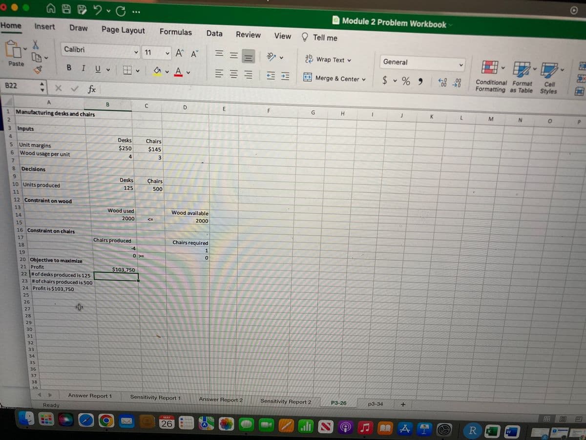 A B C ·
V
Insert Draw Page Layout
Formulas
Calibri
11
A
Α Α΄
V
BI U ✓ ✓ ✓ Av
822
X V
fx
A
B
C
D
1 Manufacturing desks and chairs
2
3 Inputs
4
Unit margins
Wood usage per unit
Decisions
9
10 Units produced
11
12 Constraint on wood
13
14
15
16 Constraint on chairs
17
18
19
20 Objective to maximize
21 Profit
22 # of desks produced is 125
23 # of chairs produced is 500
24 Profit is $103,750
25
O
Home
5
Paste
5
6
7
8
lamu
26
27
28
285
29
30
31
32
33
34
35
36
37
38
29
Ready
Desks
$250
4
Desks
125
Wood used
2000
Chairs produced
Answer Report 1
-4
0 »
$103,750
Chairs
$145
3
Chairs
500
Wood available
2000
Chairs required
1
0
Answer Report 2
Sensitivity Report 1
MAY
26
Data Review View
= =
三三三班班
E
F
THE
Tell me
ab Wrap Text v
Sensitivity Report 2
Module 2 Problem Workbook
General
$ % 9 500 000
V
J
K
L
Merge & Center v
G
H
all N
P3-26
1
p3-34
+
A T
MA
Conditional Format
Formatting as Table
M
N
R X
W
Cell
Styles
0