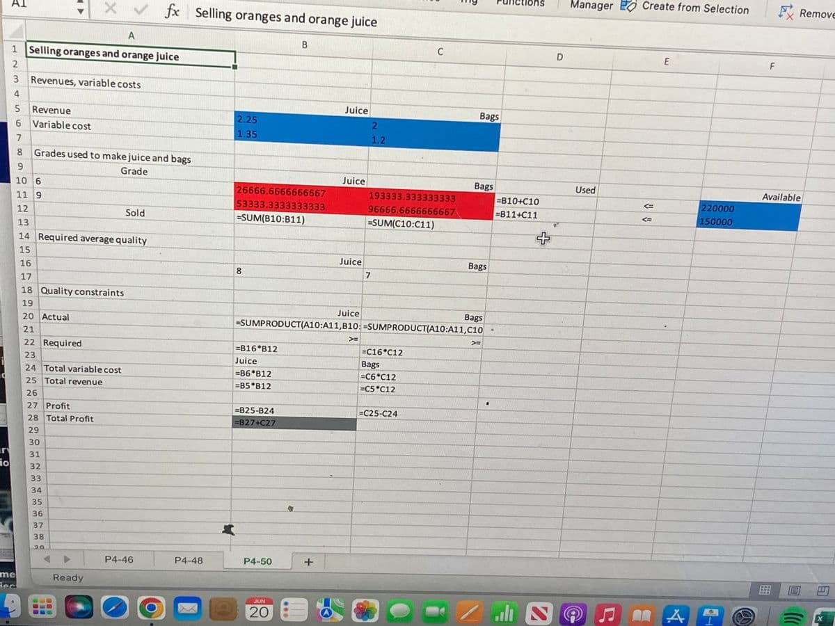 10
io
AI
fx
A
1 Selling oranges and orange juice
2
3
Revenues, variable costs
4
5 Revenue
6 Variable cost
7
8 Grades used to make juice and bags
9
Grade
10 6
11 9
12
Sold
13
14 Required average quality
15
16
17
18 Quality constraints
19
20 Actual
21
22 Required
23
24 Total variable cost
25 Total revenue
26
27 Profit
28 Total Profit
29
30
me
iec
31
32
33
34
35
36
37
38
20
Ready
X
P4-46
✓
Selling oranges and orange juice
B
Juice
2.25
1.35
26666.6666666667
53333.3333333333
193333.333333333
96666.6666666667
=SUM(C10:C11)
=SUM(B10:B11)
Juice
Bags
8
Juice
Bags
=SUMPRODUCT(A10:A11,B10: =SUMPRODUCT(A10:A11,C10
>
>
=B16 B12
=C16*C12
Bags
Juice
=B6*B12
=C6*C12
=B5*B12
=C5*C12
=825-B24
=C25-C24
=B27+C27
P4-50
JUN
20
P4-48
+
B A
Juice
7
2
1.2
C
Bags
Bags
4
=B10+C10
=B11+C11
اله -
s
+
2
D
Manager
Used
Ⓒ
♫
Create from Selection
E
A
220000
150000
@
FRemove
F
Available
B
(((
X