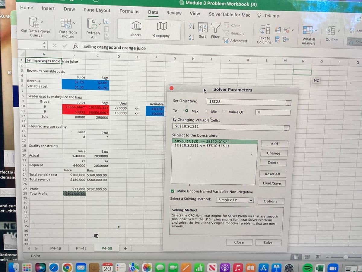 50.M
EI
rfectly i
demand
and cur
ect...titio
NE
Retireme
nniniec
D
Home Insert Draw Page Layout
G
Data from
Get Data (Power
Query)
Refresh
All
Stocks
Picture
x fx Selling oranges and orange juice
X ✓
A
B
C
D
E
1 Selling oranges and oilange juice
2
Revenues, variable costs
4
Bags
$2.00
5 Revenue
$2.25
6
Variable cost
$1.35
$1.20
7
8
Grades used to make juice and bags
9
Grade
Juice
10
6
26666.6667
Bags
193333.333
53333 96666.6667
11
9
12
Sold
80000
290000
13
14 Required average quality
15
Juice
Bags
7
16
8
17
18 Quality constraints
19
20 Actual
Juice
640000
X=
640000
21
Bags
2030000
X
2030000
Bags
$108,000 $348,000.00.
$180,000 $580,000.00
22 Required
23
24 Total variable cost
25 Total revenue
26
27 Profit
$72,000 $232,000.00
$304,000.001
28 Total Profit
29
30
31
32
33
34
35
36
37
38
20
P4-48
Point
P4-46
O
Juice
Juice
P4-50
JUN
20
Formulas
Used
220000
150000
+
<=
Data
Review
Geography
F
Available
220000
150000
Module 3 Problem Workbook (3)
View SolverTable for Mac
Clear
ZA
Y
AZ
Sort Filter
Reapply
Advanced
G
H
1
J
K
Solver Parameters
Set Objective:
$B$28
To: O Max
Min
Value Of:
By Changing Variable Cells:
$B$10:$C$11
Subject to the Constraints:
$B$20:$C$20 >= $B$22:$C$22
$D$10:$D$11 <= $F$10:$F$11
Add
Change
Delete
Reset All
Load/Save
Make Unconstrained Variables Non-Negative
Select a Solving Method:
Simplex LP
Options
Solving Method
Select the GRG Nonlinear engine for Solver Problems that are smooth
nonlinear. Select the LP Simplex engine for linear Solver Problems,
and select the Evolutionary engine for Solver problems that are non-
smooth.
Close
Solve
ران
2
Tell me
Text to
Columns
L
0
A
M
What-If
Analysis
N
N2
X
0
28
Outline
P
Ana
? Solv
Q