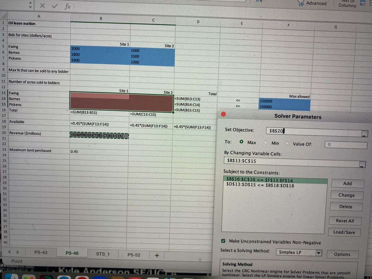 1 Oil lease auction
2
3
4
5
Ewing
6 Bames
7 Pickens
8
9
10
HHHHHHH9222
12
11 Number of acres sold to bidders
17
13 Ewing
14 Bames
15 Pickens
16 Total
19
18 Available
21
Bids for sites (dollars/acre)
25
26
20 Revenue ($millions)
27
28
29
30
31
32
33
34
X✓ fx
Max % that can be sold to any bidder
23 Maximum land perchased
24
35
36
37
38
39
40
A
n.
Point
cirement
P5-43
2000
1800
1900
=SUM(B13:815)
-0.45*(SUM(F13:F14))
B
0.45
P5-46
SUMPRODUCT(B5:C7,813:C15)
Site 1
STS_1
Site 1
1000
1500
1300
C
=SUM(C13:C15)
P5-52
Site 2
-0.45*(SUM(F13:F14))
+
Site 2
Kula Anderson SELICT
D
=SUM(B13:C13)
=SUM(B14:C14)
-SUM(B15:C15)
Total
-0.45*(SUM(F13:F14))
<=
KE
E
Set Objective:
150000
150000
$B$20
F
To: O Max
Min
By Changing Variable Cells:
SBS13:SC$15
Solver Parameters
Advanced
Max allowed
1 Value Of:
Subject to the Constraints:
$B$16:$C$16 <= $F$13:$F$14
$D$13:$D$15 <= $B$18:$D$18
Make Unconstrained Variables Non-Negative
Select a Solving Method:
Simplex LP
▼
0
G
Text to
Columns
Add
Change
Delete
Reset All
Load/Save
Options
Solving Method
Select the GRG Nonlinear engine for Solver Problems that are smooth
nonlinear. Select the LP Simplex enaine for linear Solver Problems.
Ex 2
MIN