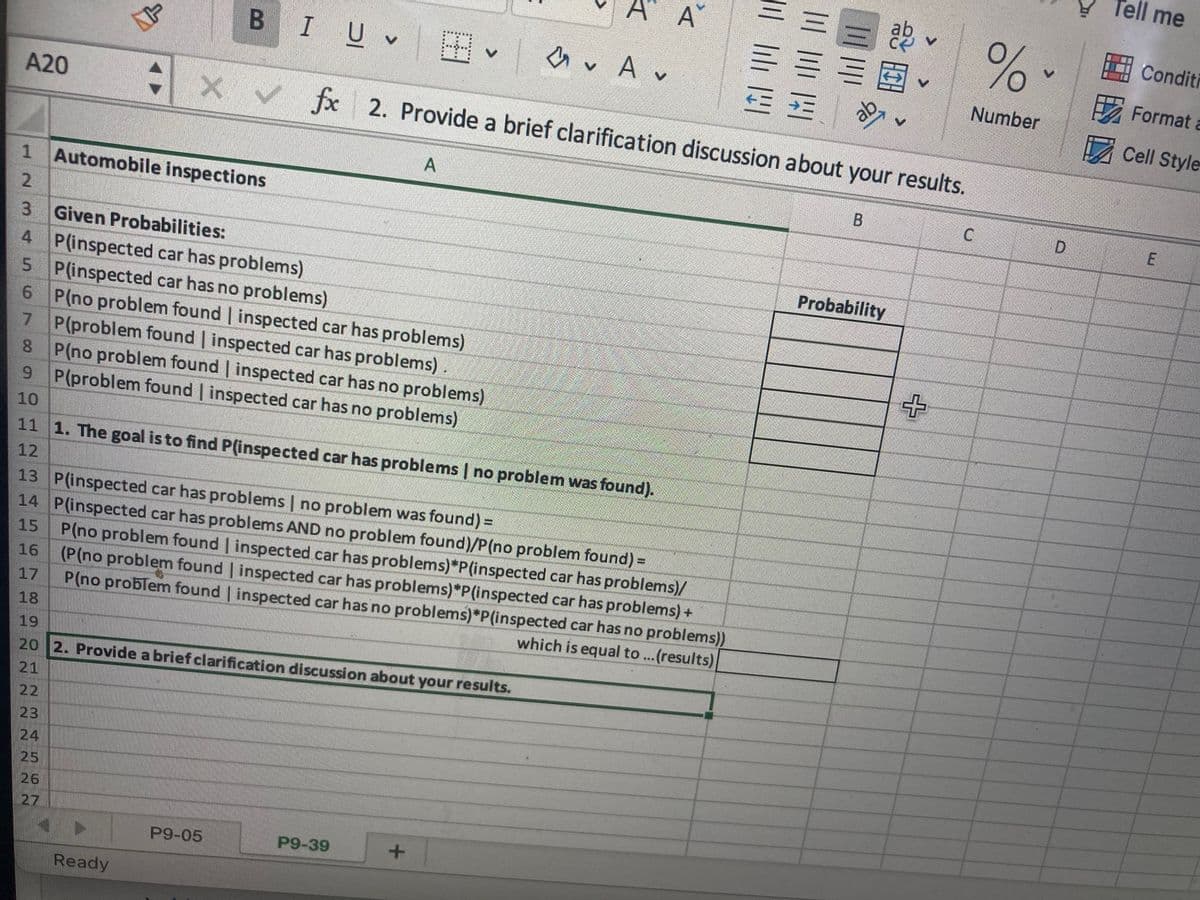 A20
7
NN
1 Automobile inspections
2
3 Given Probabilities:
4
P(inspected car has problems)
5 P(inspected car has no problems)
6
P(no problem found | inspected car has problems)
P(problem found | inspected car has problems).
8
P(no problem found | inspected car has no problems)
9 P(problem found | inspected car has no problems)
10
24
NP
25
26
27
B
Ready
I UV
11 1. The goal is to find P(inspected car has problems | no problem was found).
12
13 P(inspected car has problems | no problem was found) =
14
P(inspected car has problems AND no problem found)/P(no problem found) =
15
16
17
18
19
20 2. Provide a brief clarification discussion about your results.
21
22
23
P9-05
H✓
fx 2. Provide a brief clarification discussion about your results.
A A
A
P(no problem found | inspected car has problems)*P(inspected car has problems)/
(P(no problem found | inspected car has problems)*P(inspected car has problems) +
P(no problem found | inspected car has no problems)*P(inspected car has no problems))
which is equal to ...(results)
P9-39
✓ A✓
V
121
Probability
+
C
%-
Number
D
Tell me
Conditi
Format a
Cell Style
E