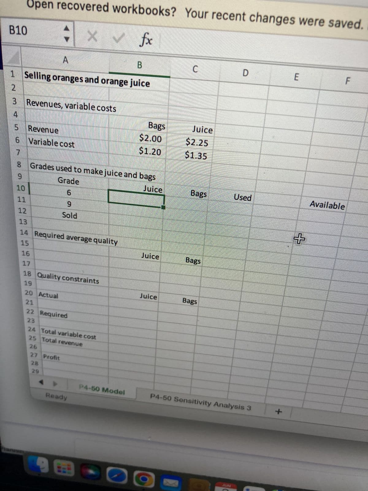 Open recovered workbooks? Your recent changes were saved.
B10
X ✓ fx
A
B
C
D
E
F
1 Selling oranges and orange juice
2
3 Revenues, variable costs
4
5 Revenue
6 Variable cost
7
Available
45
8
91012311516
$2.00
$1.20
Grades used to make juice and bags
Grade
Juice
6
9
Sold
14 Required average quality
17
18 Quality constraints
19
20 Actual
21
22 Required
23
24 Total variable cost
25 Total revenue
26
27 Profit
28
29
Ready
188
Bags
P4-50 Model
Juice
Juice
Juice
$2.25
$1.35
Bags
Bags
Used
Bags
P4-50 Sensitivity Analysis 3
+
+
LL