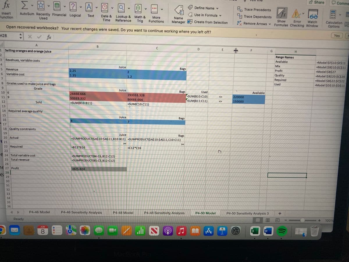 fx [.
V
?
Define Name v
V
V
@
Use in Formula v
Insert AutoSum Recently Financial Logical
Text
Function
Used
Date & Lookup & Math & More
Name
Time Reference Trig Functions Manager
Create from Selection
Open recovered workbooks? Your recent changes were saved. Do you want to continue working where you left off?
H28
fx
A
B
C
D
E
1 Selling oranges and orange juice
2
3 Revehues, variable costs
Juice
Bags
5
Revenue
2.25
6
Variable cost
1.35
7
8 Grades used to make juice and bags
9
Grade
Bags
10 6
193333.328
26666.666
53333.332
11 9
96666.664
-SUM(C10:C11)
12
Sold
=SUM(B10:B11)
13
14 Required average quality
15
Juice
Bags
16
8
17
18 Quality constraints
19
Juice
Bags
20 Actual
=SUMPRODUCT($A$10:$A$11,B10:B11) =SUMPRODUCT($A$10:$A$11,C10:C11)
21
>=
>
22 Required
=B12 B16
=C12 C16
23
e 24 Total variable cost
=SUMPRODUCT(B6:C6,B12:C12)
25 Total revenue
=SUMPRODUCT(B5:C5,B12:C12)
26
E 27 Profit
=B25-824
28
ei
29
30
31
32
4
33
P4-46 Sensitivity Analysis
P4-48 Sensitivity Analysis
34
35
36
Ready
P4-46 Model
JUN
8
B
A
Juice
2
1.2
7
P4-48 Model
ZLE
MacBook Pro
@
Used
-SUM(B10:C10)
SUM(B11:C11)
P4-50 Model
A
♫ 00
C
Trace Precedents
Fx A
Trace Dependents
165
FRemove Arrows ✓
Show Error Watch
Formulas Checking Window
t
+
G
H
4.
220000
150000
F
Available
P4-50 Sensitivity Analysis 3
回
X
W
Range Names
Available
Mix
Profit
Quality
Required
Used
Share
+
Comme
Calculation
Options
Yes M
-Model I$F$10:$F$11
-Model I$B$10:$C$11
=Modell$B$27
-Model 1$B$20:$C$20
-Model 1$B$22:$C$22
=Model !$D$10:$D$11
100%