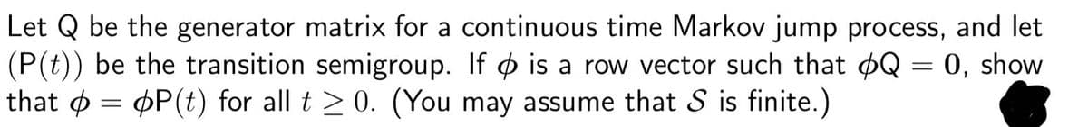 Let Q be the generator matrix for a continuous time Markov jump process, and let
(P(t)) be the transition semigroup. If is a row vector such that Q = 0, show
that
=
P(t) for all t≥0. (You may assume that S is finite.)