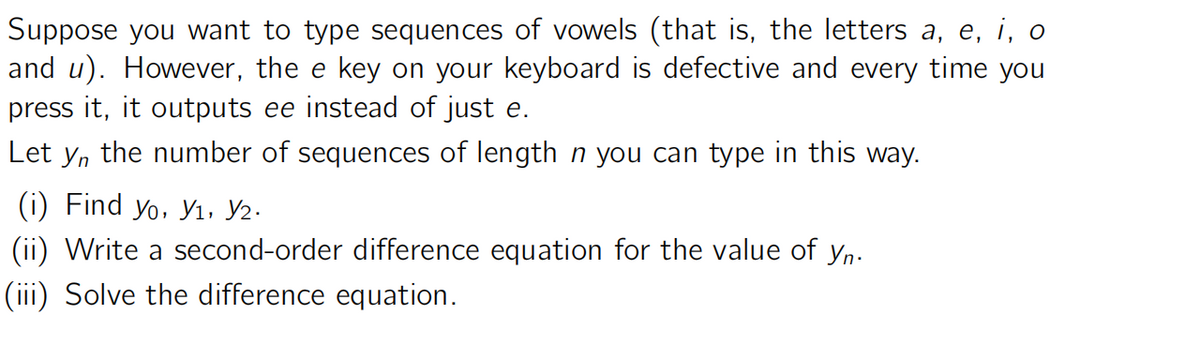 Suppose you want to type sequences of vowels (that is, the letters a, e, i, o
and u). However, the e key on your keyboard is defective and every time you
press it, it outputs ee instead of just e.
Let yn the number of sequences of length n you can type in this way.
(i) Find yo, Y1, V2.
(ii) Write a second-order difference equation for the value of yn.
(iii) Solve the difference equation.