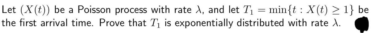 Let (x(t)) be a Poisson process with rate A, and let T₁ = min{t: X(t) > 1} be
the first arrival time. Prove that T₁ is exponentially distributed with rate \.