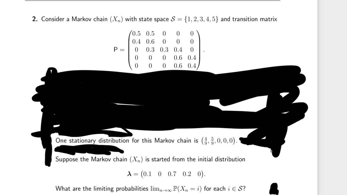 2. Consider a Markov chain (Xn) with state space S
=
{1, 2, 3, 4, 5} and transition matrix
0.5 0.5 0
0
0
0.4 0.6 0
0
0
P =
0 0.3
0.3
0.4 0
0
0 0
0.6 0.4
000
0.6 0.4
One stationary distribution for this Markov chain is (4, 5, 0, 0, 0).
Suppose the Markov chain (X) is started from the initial distribution
λ = (0.1 0 0.7 0.2 0).
What are the limiting probabilities limn→∞ P(X = i) for each i € S?