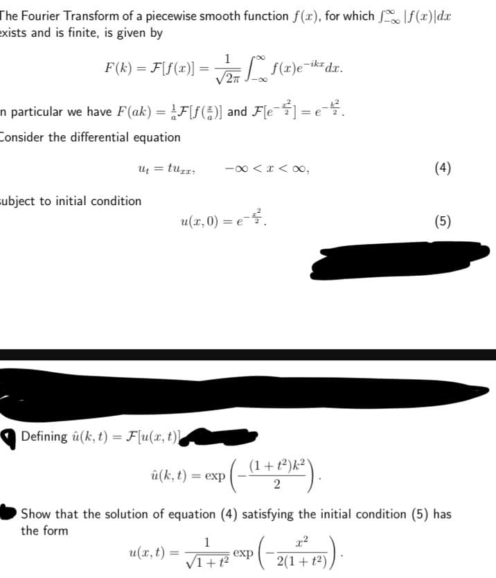 The Fourier Transform of a piecewise smooth function f(x), for which |f(x)|dx
exists and is finite, is given by
1
F(k) =F[f(x)] =
=
√2 f(x)e-ik² dr.
2πT
In particular we have F(ak) = ¼Ƒ[ƒ(4)] and F[e¯½³] = e.
Consider the differential equation
u₁ = tuxx
-8<x<∞,
subject to initial condition
u(x, 0) = e−².
Defining (k,t) = F[u(x, t)]
(1+t2)k2\
û(k,t) = exp
2
(4)
(5)
Show that the solution of equation (4) satisfying the initial condition (5) has
the form
1
u(x,t) =
=
exp
1+t2
(-2
x²
2(1+t2)