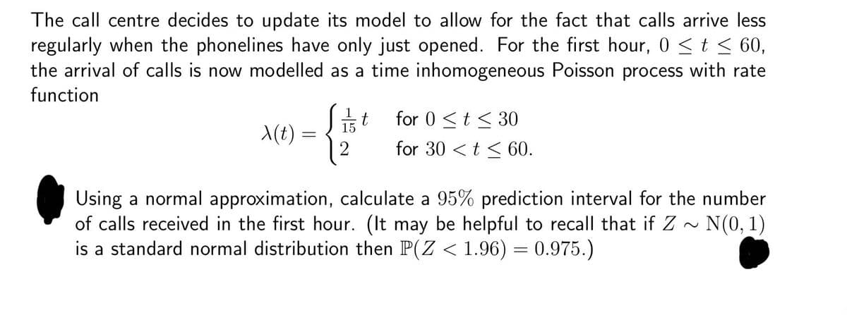 The call centre decides to update its model to allow for the fact that calls arrive less
regularly when the phonelines have only just opened. For the first hour, 0 ≤ t ≤ 60,
the arrival of calls is now modelled as a time inhomogeneous Poisson process with rate
function
t
for 0 t≤ 30
x(t)
=
2
for 30 <t<60.
Using a normal approximation, calculate a 95% prediction interval for the number
of calls received in the first hour. (It may be helpful to recall that if Z~N(0, 1)
is a standard normal distribution then P(Z < 1.96) = 0.975.)