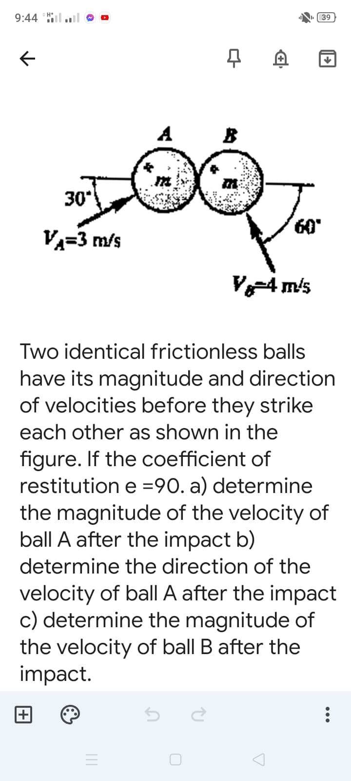 9:44 l.
39
A
B
30
60
VA=3 m/s
V4 m/s
Two identical frictionless balls
have its magnitude and direction
of velocities before they strike
each other as shown in the
figure. If the coefficient of
restitution e =90. a) determine
the magnitude of the velocity of
ball A after the impact b)
determine the direction of the
velocity of ball A after the impact
c) determine the magnitude of
the velocity of ball B after the
impact.
