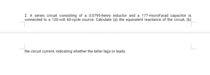 2. A series circuit consisting of a 0.0795-henry inductor and a 177-microFarad capacitor is
connected to a 120-volt 60-cycle source. Calculate (a) the equivalent reactance of the circuit, (b)
the circuit current, indicating whether the latter lags or leads.
