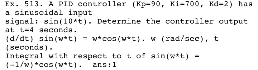 Ex. 513. A PID controller (Kp=90, Ki=700, Kd=2) has
a sinusoidal input
signal: sin(10*t). Determine the controller output
at t=4 seconds.
w (rad/sec), t
(d/dt) sin (w*t) = w*cos (w*t). w (rad/sec), t
(seconds).
Integral with respect to t of sin(w*t)
(-1/w) *cos (w*t).
ans:1
