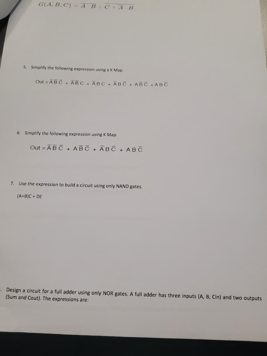 G(A, B, C) = A·B + C + A · B
5. Simplify the following expression using a K Map.
Out - ABC + ABC + ABC + ABC + ABC + ABC
6. Simplify the following expression using K Map.
Out - ABC + ABC + ABC + ABC
7. Use the expression to build a circuit using only NAND gates.
(A+B)C+ DE
Design a circuit for a full adder using only NOR gates. A full adder has three inputs (A, B, Cin) and two outputs
(Sum and Cout). The expressions are: