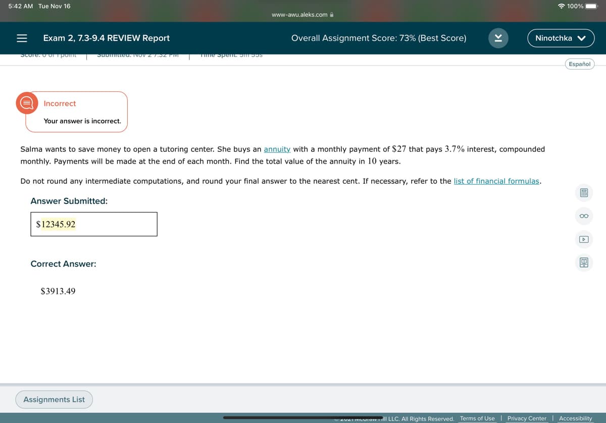 5:42 AM Tue Nov 16
* 100%
www-awu.aleks.coma
Exam 2, 7.3-9.4 REVIEW Report
Overall Assignment Score: 73% (Best Score)
Ninotchka V
Score. O O pont
Submitteu. NOV Z 7.32 1 IVI
Tme Spet. S s
Español
Incorrect
Your answer is incorrect.
Salma wants to save money to open a tutoring center. She buys an annuity with a monthly payment of $27 that pays 3.7% interest, compounded
monthly. Payments will be made at the end of each month. Find the total value of the annuity in 10 years.
Do not round any intermediate computations, and round your final answer to the nearest cent. If necessary, refer to the list of financial formulas.
圖
Answer Submitted:
00
$12345.92
Correct Answer:
$3913.49
Assignments List
EVEI IVIUIawll LLC. All Rights Reserved. Terms of Use
Privacy Center
Accessibility
II
