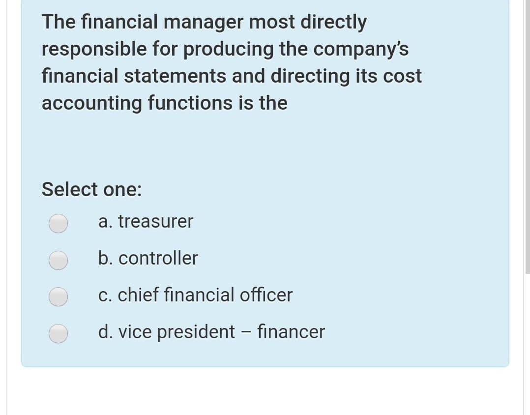 The financial manager most directly
responsible for producing the company's
financial statements and directing its cost
accounting functions is the
Select one:
a. treasurer
b. controller
c. chief financial officer
d. vice president – financer
