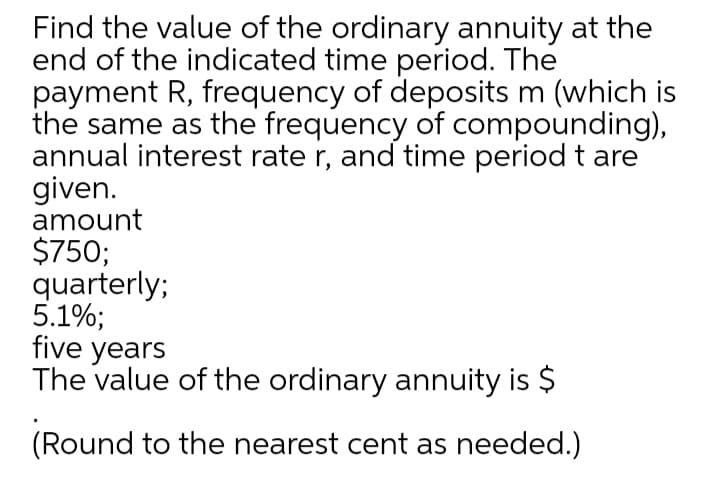 Find the value of the ordinary annuity at the
end of the indicated time period. The
payment R, frequency of deposits m (which is
the same as the frequency of compounding),
annual interest rate r, and time period t are
given.
amount
$750;
quarterly;
5.1%;
five years
The value of the ordinary annuity is $
(Round to the nearest cent as needed.)
