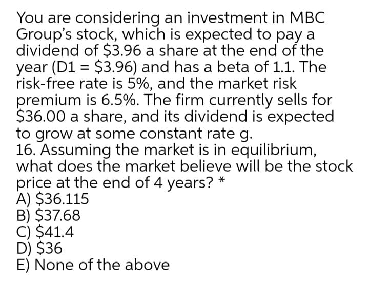 You are considering an investment in MBC
Group's stock, which is expected to pay a
dividend of $3.96 a share at the end of the
year (D1 = $3.96) and has a beta of 1.1. The
risk-free rate is 5%, and the market risk
premium is 6.5%. The firm currently sells for
$36.00 a share, and its dividend is expected
to grow at some constant rate g.
16. Assuming the market is in equilibrium,
what does the market believe will be the stock
price at the end of 4 years? *
A) $36.115
B) $37.68
C) $41.4
D) $36
E) None of the above
