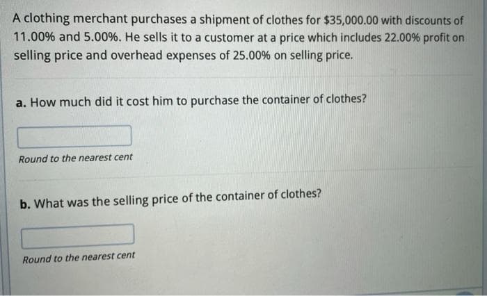 A clothing merchant purchases a shipment of clothes for $35,000.00 with discounts of
11.00% and 5.00%. He sells it to a customer at a price which includes 22.00% profit on
selling price and overhead expenses of 25.00% on selling price.
a. How much did it cost him to purchase the container of clothes?
Round to the nearest cent
b. What was the selling price of the container of clothes?
Round to the nearest cent
