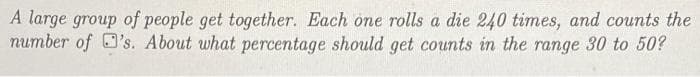 A large group of people get together. Each one rolls a die 240 times, and counts the
number of O's. About what percentage should get counts in the range 30 to 50?
