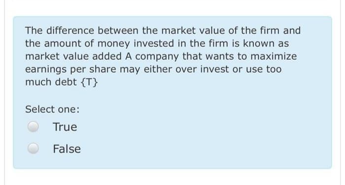 The difference between the market value of the firm and
the amount of money invested in the firm is known as
market value added A company that wants to maximize
earnings per share may either over invest or use too
much debt {T}
Select one:
True
False
