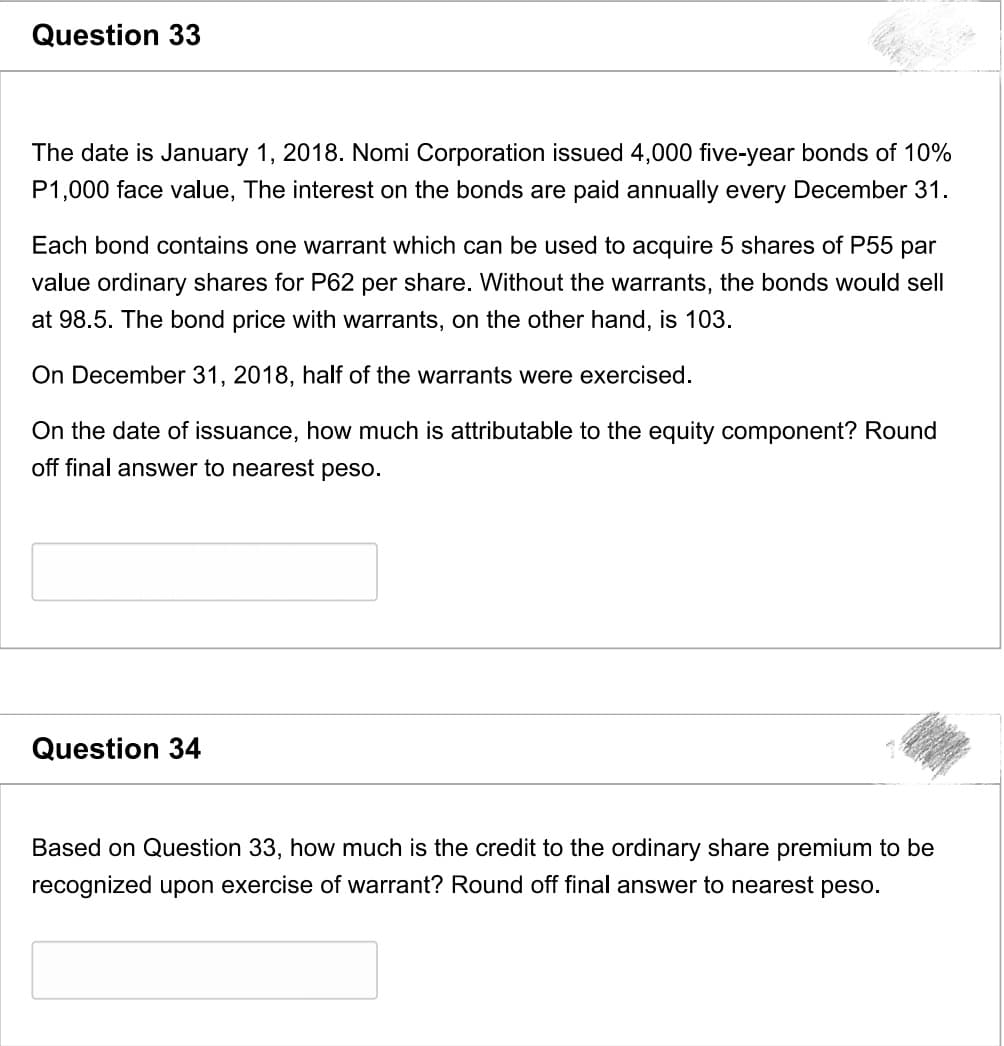 Question 33
The date is January 1, 2018. Nomi Corporation issued 4,000 five-year bonds of 10%
P1,000 face value, The interest on the bonds are paid annually every December 31.
Each bond contains one warrant which can be used to acquire 5 shares of P55 par
value ordinary shares for P62 per share. Without the warrants, the bonds would sell
at 98.5. The bond price with warrants, on the other hand, is 103.
On December 31, 2018, half of the warrants were exercised.
On the date of issuance, how much is attributable to the equity component? Round
off final answer to nearest peso.
Question 34
Based on Question 33, how much is the credit to the ordinary share premium to be
recognized upon exercise of warrant? Round off final answer to nearest peso.
