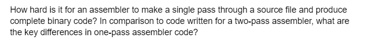 How hard is it for an assembler to make a single pass through a source file and produce
complete binary code? In comparison to code written for a two-pass assembler, what are
the key differences in one-pass assembler code?