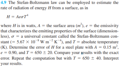 4.9 The Stefan-Boltzmann law can be employed to estimate the
rate of radiation of energy H from a surface, as in
H = AeoT
where H is in watts, A = the surface area (m²), e = the emissivity
that characterizes the emitting properties of the surface (dimension-
less), o = a universal constant called the Stefan-Boltzmann con-
stant (= 5.67 × 10 ³Wm¯²K¯*), and T = absolute temperature
(K). Determine the error of H for a steel plate with A = 0.15 m²,
e = 0.90, and T = 650 ± 20. Compare your results with the exact
error. Repeat the computation but with T = 650 ± 40. Interpret
your results.
