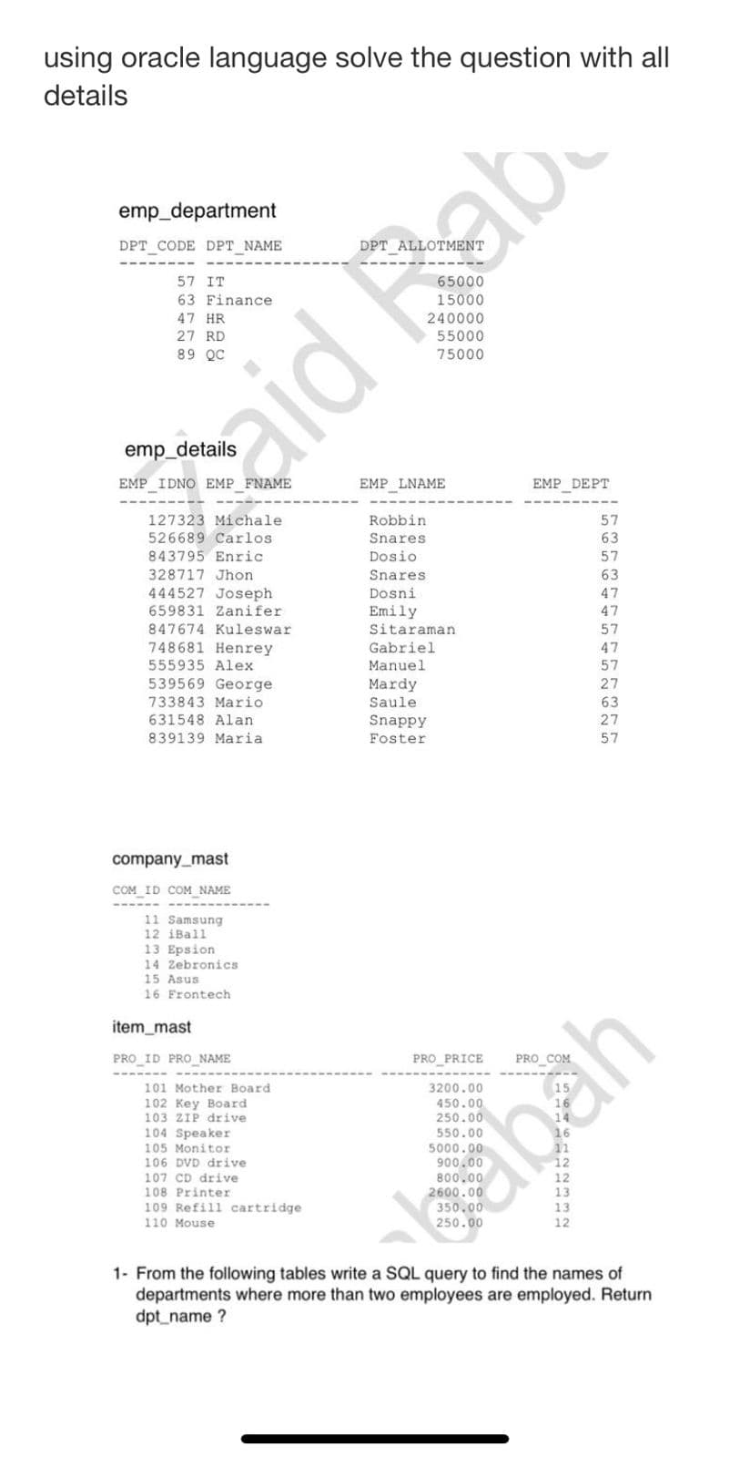 using oracle language solve the question with all
details
emp_department
DPT_CODE DPT_NAME
57 IT
63 Finance
47 HR
27 RD
89 QC
EMP IDNO EMP FNAME
127323 Michale
526689 Carlos.
843795 Enric
328717 Jhon
444527 Joseph
659831 Zanifer
847674 Kuleswar
748681 Henrey
555935 Alex
539569 George
733843 Mario
631548 Alan
839139 Maria
company_mast
COM ID COM NAME
11 Samsung
12 iBall
13 Epsion.
14 Zebronics
15 Asus
16 Frontech.
item_mast
PRO ID PRO_NAME
101 Mother Board
102 Key Board
103 ZIP drive
104
104 Speaker
105 Monitor
106 DVD drive
107 CD drive
108 Printer
109 Refill cartridge
110 Mouse
EMP LNAME
Robbin
Snares
Dosio
Snares
Dosni
Emily
55000
75000
Sitaraman
Gabriel.
Manuel
Mardy
Saule
Snappy
Foster
PRO_PRICE
3200.00
aid ab
EMP DEPT
1222332
57
63
57
63
47
47
57
47
57
27
63
27
57
sabah
1- From the following tables write a SQL query to find the names of
departments where more than two employees are employed. Return
dpt_name?