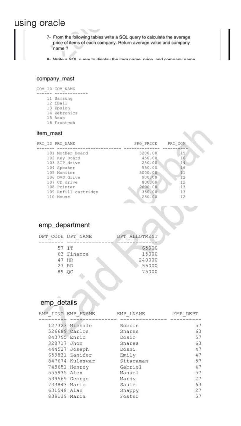 using oracle
7- From the following tables write a SQL query to calculate the average
price of items of each company. Return average value and company
name?
R. Write a SOI nuen to dienlav the item name nrice and company name
company_mast
COM ID COM_NAME
11 Samsung
12 iBall
13 Epsion
14 Zebronics
15 Asus
16 Frontech
item_mast
PRO ID PRO_NAME
101 Mother Board
102 Key Board
103 ZIP drive
104 Speaker
105 Monitor
106 DVD drive
107 CD drive
108 Printer
109 Refill cartridge
110 Mouse
emp_department
DPT CODE DPT_NAME
57 IT
63 Finance
47 HR
27 RD
89 QC
EMP IDNO EMP FNAME
127323 Michale
526689 Carlos.
843795 Enric
328717 Jhon
444527 Joseph
659831 Zanifer
aid Bab
847674 Kuleswar
748681 Henrey
555935 Alex
PRO_PRICE
539569 George
733843 Mario
631548 Alan
839139 Maria
EMP_LNAME
Robbin
Snares
55000
75000
Dosio
Snares
Dosni
Emily
Sitaraman
Gabriel
Manuel
Mardy
Saule
Snappy
Foster
abah
EMP DEPT
57
63
57
63
47
47
57
47
57
63
27
57