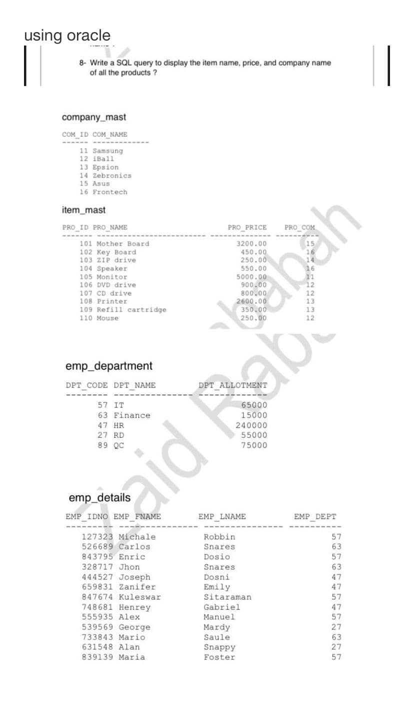 using oracle
8- Write a SQL query to display the item name, price, and company name
of all the products?
company_mast
COM ID COM NAME
11 Samsung
12 iBall
13 Epsion
14 Zebronics
15 Asus
16 Frontech
item_mast
PRO ID PRO_NAME
101 Mother Board
102 Key Board
103 ZIP drive
104 Speaker
105 Monitor
106 DVD drive
107 CD drive
108 Printer
109 Refill cartridge
110 Mouse
emp_department
DPT_CODE DPT_NAME
57 IT
63 Finance
47 HR
27 RD
89 QC
EMP IDNO EMP_FNAME
127323 Michale
526689 Carlos:
843795 Enric
328717 Jhon
444527 Joseph
659831 Zanifer
847674 Kuleswar
748681 Henrey
PRO_PRICE
aid Bab
555935 Alex
539569 George
733843 Mario
631548 Alan
839139 Maria.
EMP_LNAME
Robbin
Snares
Dosio
Snares
Dosni
Emily
55000
75000
Sitaraman
Gabriel
Manuel
Mardy
Saule
Snappy
Foster
abah
EMP_DEPT
57
63
57
63
47
47
57
47
57
27
63
27
57