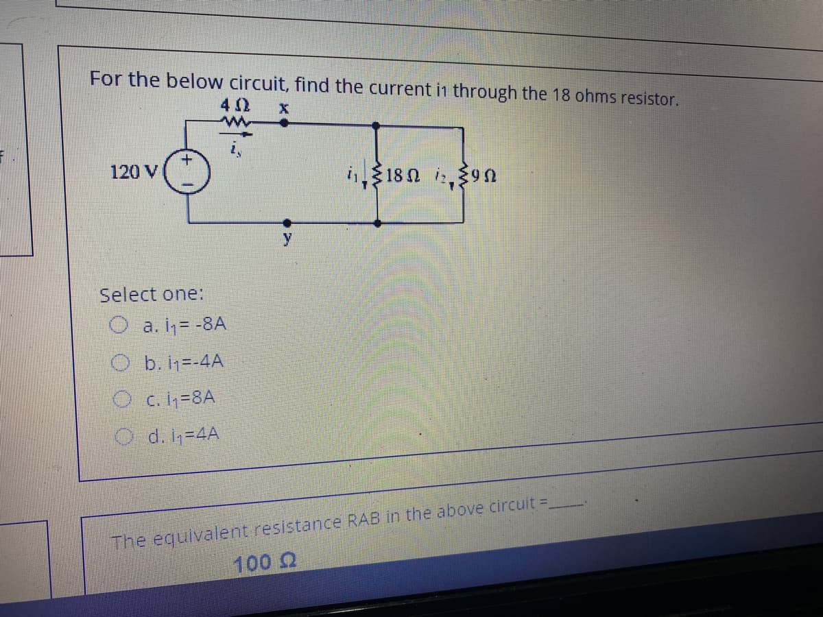 For the below circuit, find the current in through the 18 ohms resistor.
120 V
i$18 n i,39n
Select one:
O a. i,= -8A
O b.h=-4A
O c. h=8A
Od.1=4A
The equivalent resistance RAB in the above circuit =
100 Q
