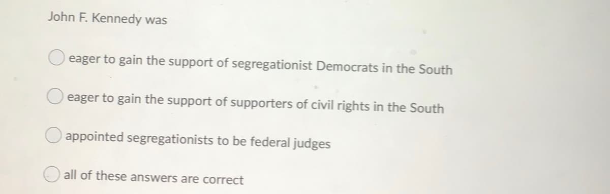 John F. Kennedy was
eager to gain the support of segregationist Democrats in the South
eager to gain the support of supporters of civil rights in the South
appointed segregationists to be federal judges
all of these answers are correct
