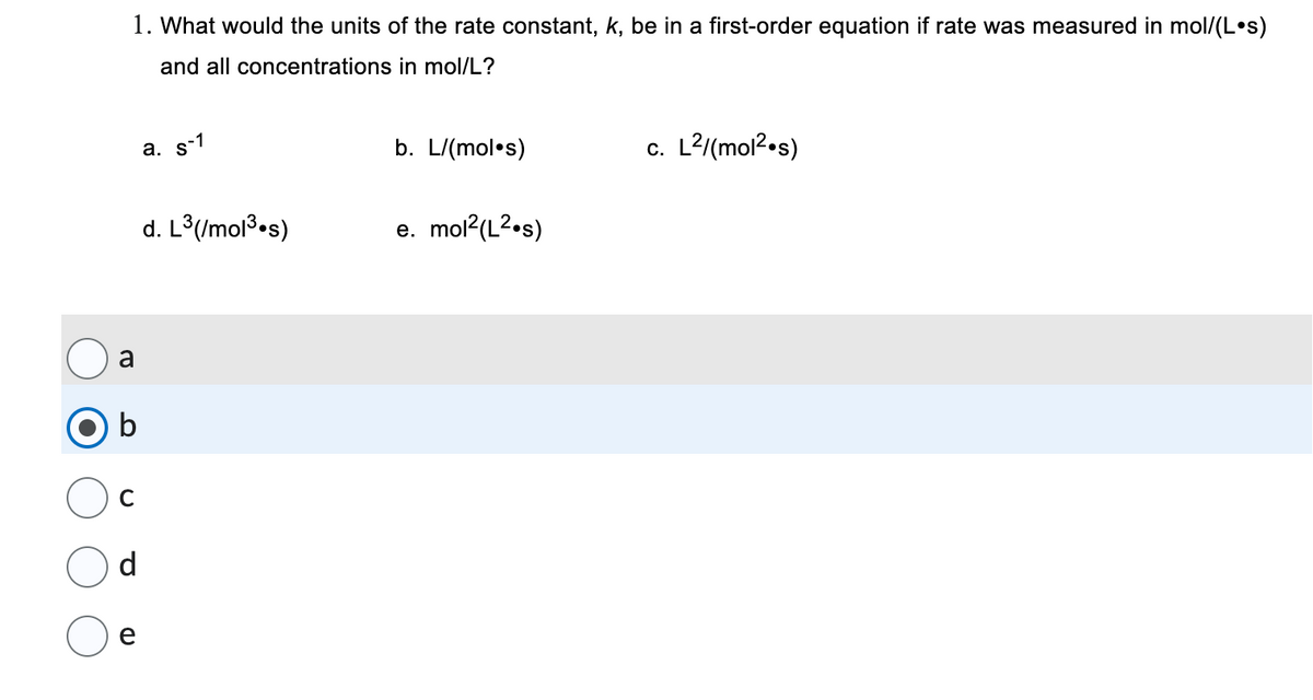 1. What would the units of the rate constant, k, be in a first-order equation if rate was measured in mol/(Los)
and all concentrations
in mol/L?
a
b
C
d
e
(D
a. s-1
d. L³(/mol ³.s)
b. L/(mol.s)
e. mol²(L².s)
c. L²/(mol².s)