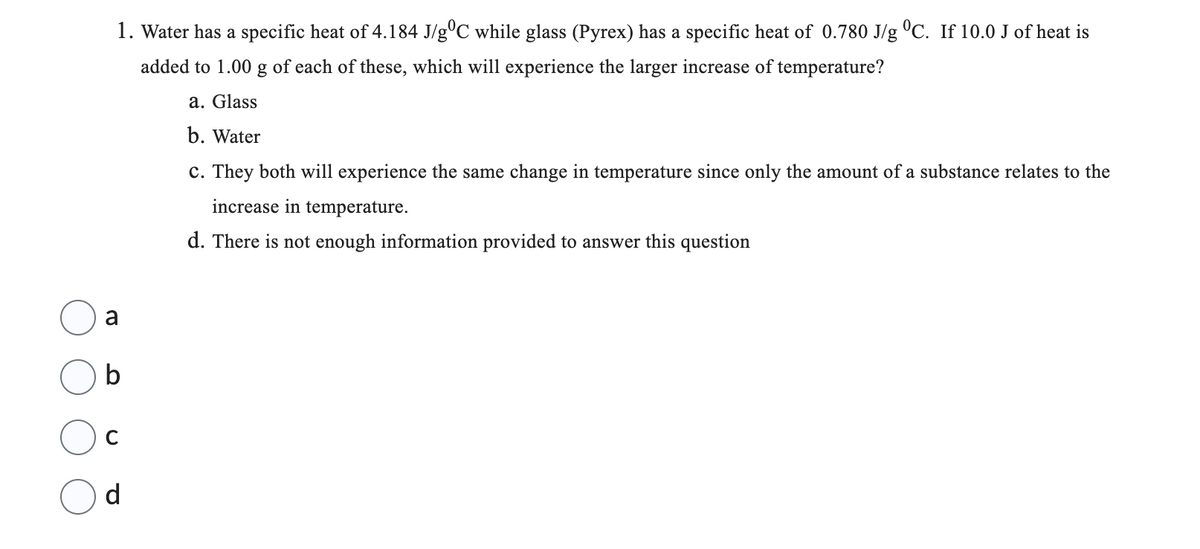 1. Water has a specific heat of 4.184 J/g°C while glass (Pyrex) has a specific heat of 0.780 J/g °C. If 10.0 J of heat is
added to 1.00 g of each of these, which will experience the larger increase of temperature?
a. Glass
b. Water
a
b
d
c. They both will experience the same change in temperature since only the amount of a substance relates to the
increase in temperature.
d. There is not enough information provided to answer this question