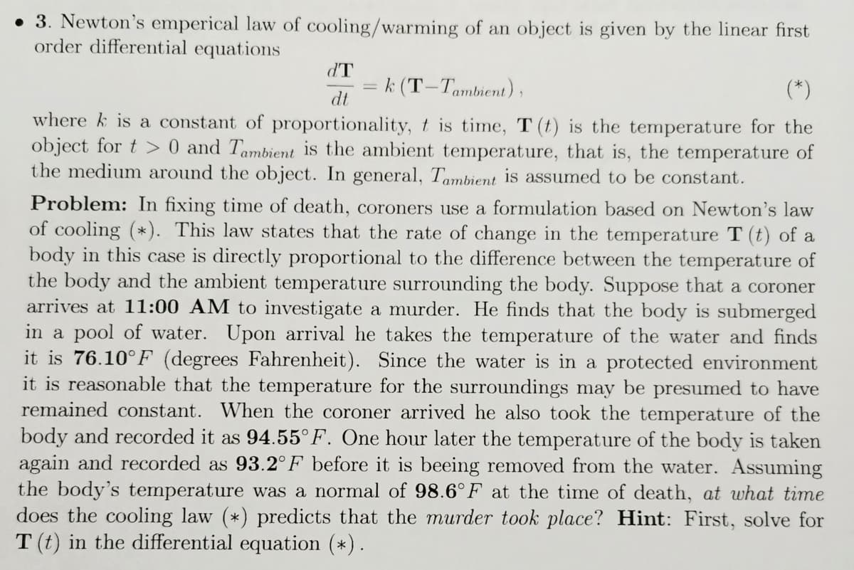 • 3. Newton's emperical law of cooling/warming of an object is given by the linear first
order differential equations
dT
k (T-Tambient),
(*)
dt
where k is a constant of proportionality, t is time, T (t) is the temperature for the
object for t > 0 and Tambient is the ambient temperature, that is, the temperature of
the medium around the object. In general, Tambient is assumed to be constant.
Problem: In fixing time of death, coroners use a formulation based on Newton's law
of cooling (*). This law states that the rate of change in the temperature T (t) of a
body in this case is directly proportional to the difference between the temperature of
the body and the ambient temperature surrounding the body. Suppose that a coroner
arrives at 11:00 AM to investigate a murder. He finds that the body is submerged
in a pool of water. Upon arrival he takes the temperature of the water and finds
it is 76.10°F (degrees Fahrenheit). Since the water is in a protected environment
it is reasonable that the temperature for the surroundings may be presumed to have
remained constant. When the coroner arrived he also took the temperature of the
body and recorded it as 94.55°F. One hour later the temperature of the body is taken
again and recorded as 93.2°F before it is beeing removed from the water. Assuming
the body's temperature was a normal of 98.6°F at the time of death, at what time
does the cooling law (*) predicts that the murder took place? Hint: First, solve for
T (t) in the differential equation (*).
