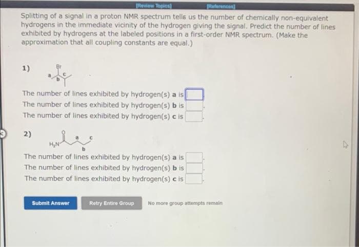 [Review Topics]
[References]
Splitting of a signal in a proton NMR spectrum tells us the number of chemically non-equivalent
hydrogens in the immediate vicinity of the hydrogen giving the signal. Predict the number of lines
exhibited by hydrogens at the labeled positions in a first-order NMR spectrum. (Make the
approximation that all coupling constants are equal.)
1)
The number of lines exhibited by hydrogen(s) a is
The number of lines exhibited by hydrogen(s) b is
The number of lines exhibited by hydrogen(s) c is
2)
The number of lines exhibited by hydrogen(s) a is
The number of lines exhibited by hydrogen(s) b is
The number of lines exhibited by hydrogen(s) c is
Submit Answer
Retry Entire Group No more group attempts remain
W