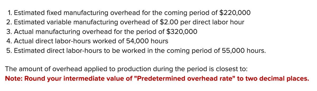 1. Estimated fixed manufacturing overhead for the coming period of $220,000
2. Estimated variable manufacturing overhead of $2.00 per direct labor hour
3. Actual manufacturing overhead for the period of $320,000
4. Actual direct labor-hours worked of 54,000 hours
5. Estimated direct labor-hours to be worked in the coming period of 55,000 hours.
The amount of overhead applied to production during the period is closest to:
Note: Round your intermediate value of "Predetermined overhead rate" to two decimal places.