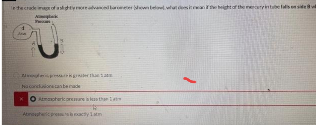 In the crude image of a slightly more advanced barometer (shown below), what does it mean if the height of the mercury in tube falls on side B wit
Atmospheric
Pressure
1
Ate
Atmospheric pressure is greater than 1 atm
No conclusions can be made
X
O Atmospheric pressure is less than 1 atm
Atmospheric pressure is exactly 1 atm