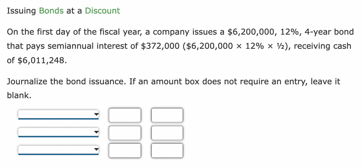 Issuing Bonds at a Discount
On the first day of the fiscal year, a company issues a $6,200,000, 12%, 4-year bond
that pays semiannual interest of $372,000 ($6,200,000 × 12% × 1), receiving cash
of $6,011,248.
Journalize the bond issuance. If an amount box does not require an entry, leave it
blank.