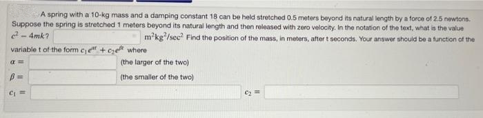 A spring with a 10-kg mass and a damping constant 18 can be held stretched 0.5 meters beyond its natural length by a force of 2.5 newtons.
Suppose the spring is stretched 1 meters beyond its natural length and then released with zero velocity. In the notation of the text, what is the value
²-4mk?
m²kg²/sec² Find the position of the mass, in meters, after t seconds. Your answer should be a function of the
variablet of the form ce+ce where
a =
B=
C₁ =
(the larger of the two)
(the smaller of the two)
C₂ ==