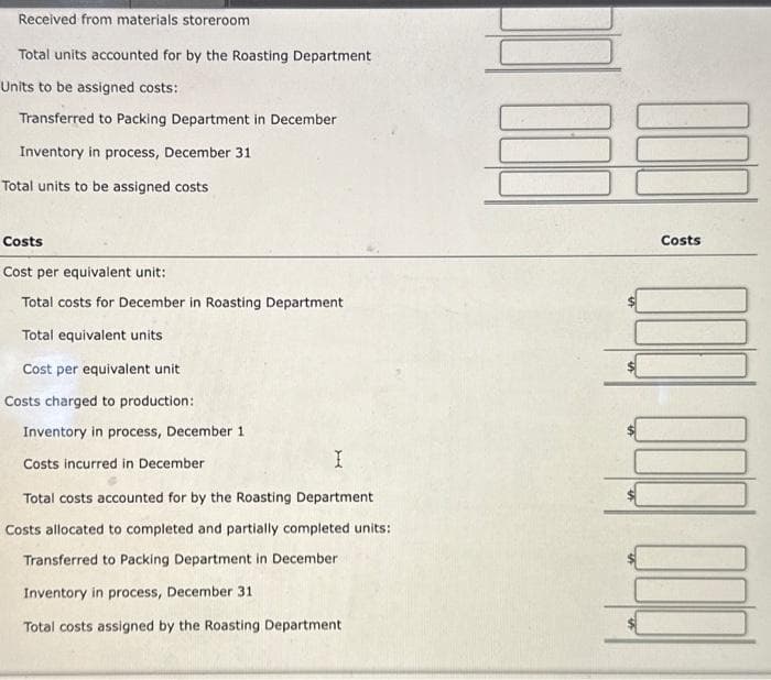 Received from materials storeroom.
Total units accounted for by the Roasting Department
Units to be assigned costs:
Transferred to Packing Department in December
Inventory in process, December 31
Total units to be assigned costs
Costs
Cost per equivalent unit:
Total costs for December in Roasting Department
Total equivalent units
Cost per equivalent unit.
Costs charged to production:
Inventory in process, December 1
Costs incurred in December
I
Total costs accounted for by the Roasting Department
Costs allocated to completed and partially completed units:
Transferred to Packing Department in December
Inventory in process, December 31
Total costs assigned by the Roasting Department
Costs