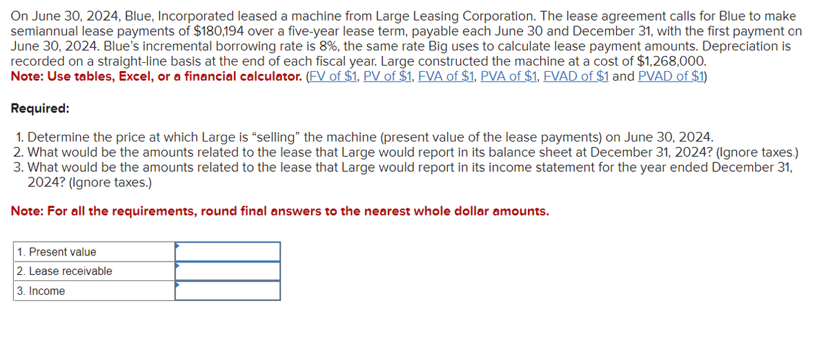 On June 30, 2024, Blue, Incorporated leased a machine from Large Leasing Corporation. The lease agreement calls for Blue to make
semiannual lease payments of $180,194 over a five-year lease term, payable each June 30 and December 31, with the first payment on
June 30, 2024. Blue's incremental borrowing rate is 8%, the same rate Big uses to calculate lease payment amounts. Depreciation is
recorded on a straight-line basis at the end of each fiscal year. Large constructed the machine at a cost of $1,268,000.
Note: Use tables, Excel, or a financial calculator. (FV of $1, PV of $1, FVA of $1, PVA of $1, FVAD of $1 and PVAD of $1)
Required:
1. Determine the price at which Large is "selling" the machine (present value of the lease payments) on June 30, 2024.
2. What would be the amounts related to the lease that Large would report in its balance sheet at December 31, 2024? (Ignore taxes.)
3. What would be the amounts related to the lease that Large would report in its income statement for the year ended December 31,
2024? (Ignore taxes.)
Note: For all the requirements, round final answers to the nearest whole dollar amounts.
1. Present value
2. Lease receivable
3. Income