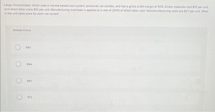 Largo, Incorporated, which uses a volume-based cost system, produces cat condos, and has a gross profit margin of 50%. Direct materials cost $15 per unit,
and direct labor costs $10 per unit Manufacturing overhead is applied at a rate of 200% of direct labor cost Nonmanufacturing costs are $27 per unit. What
is the unit sales price for each cat condo?
Multiple Choice
O
$50
$144
$90
$72