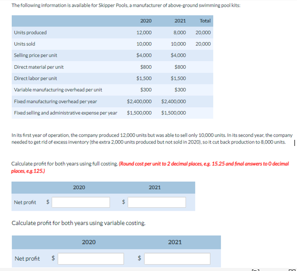 The following information is available for Skipper Pools, a manufacturer of above-ground swimming pool kits:
2020
12,000
10,000
Units produced
Units sold
Selling price per unit
Direct material per unit
Direct labor per unit
Variable manufacturing overhead per unit
Fixed manufacturing overhead per year
Fixed selling and administrative expense per year
Net profit
$4,000
$800
$1,500
$300
In its first year of operation, the company produced 12,000 units but was able to sell only 10,000 units. In its second year, the company
needed to get rid of excess inventory (the extra 2,000 units produced but not sold in 2020), so it cut back production to 8,000 units. |
2020
Net profit
$2,400,000
$1,500,000
Calculate profit for both years using full costing. (Round cost per unit to 2 decimal places, e.g. 15.25 and final answers to 0 decimal
places, e.g.125.)
Calculate profit for both years using variable costing.
2020
2021
Total
8,000 20,000
10,000
20,000
$4,000
$800
$1,500
$300
$2,400,000
$1,500,000
2021
2021
m